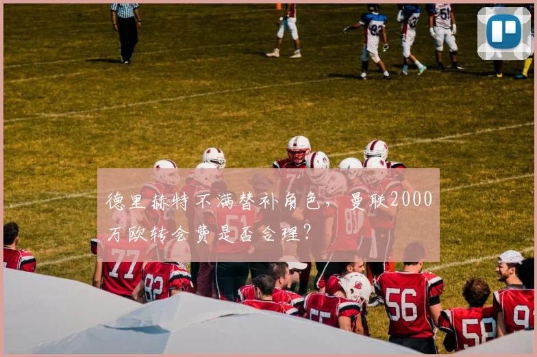 德里赫特不满替补角色，曼联2000万欧转会费是否合理？