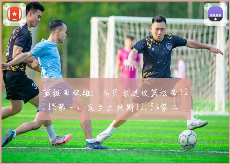 篮板率双雄：戈贝尔进攻篮板率12.1%第一，瓦兰丘纳斯11.5%第二