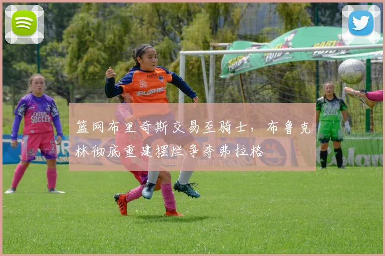 篮网布里奇斯交易至骑士，布鲁克林彻底重建摆烂争夺弗拉格